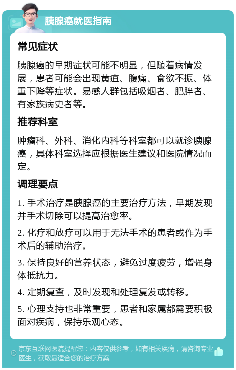 胰腺癌就医指南 常见症状 胰腺癌的早期症状可能不明显，但随着病情发展，患者可能会出现黄疸、腹痛、食欲不振、体重下降等症状。易感人群包括吸烟者、肥胖者、有家族病史者等。 推荐科室 肿瘤科、外科、消化内科等科室都可以就诊胰腺癌，具体科室选择应根据医生建议和医院情况而定。 调理要点 1. 手术治疗是胰腺癌的主要治疗方法，早期发现并手术切除可以提高治愈率。 2. 化疗和放疗可以用于无法手术的患者或作为手术后的辅助治疗。 3. 保持良好的营养状态，避免过度疲劳，增强身体抵抗力。 4. 定期复查，及时发现和处理复发或转移。 5. 心理支持也非常重要，患者和家属都需要积极面对疾病，保持乐观心态。