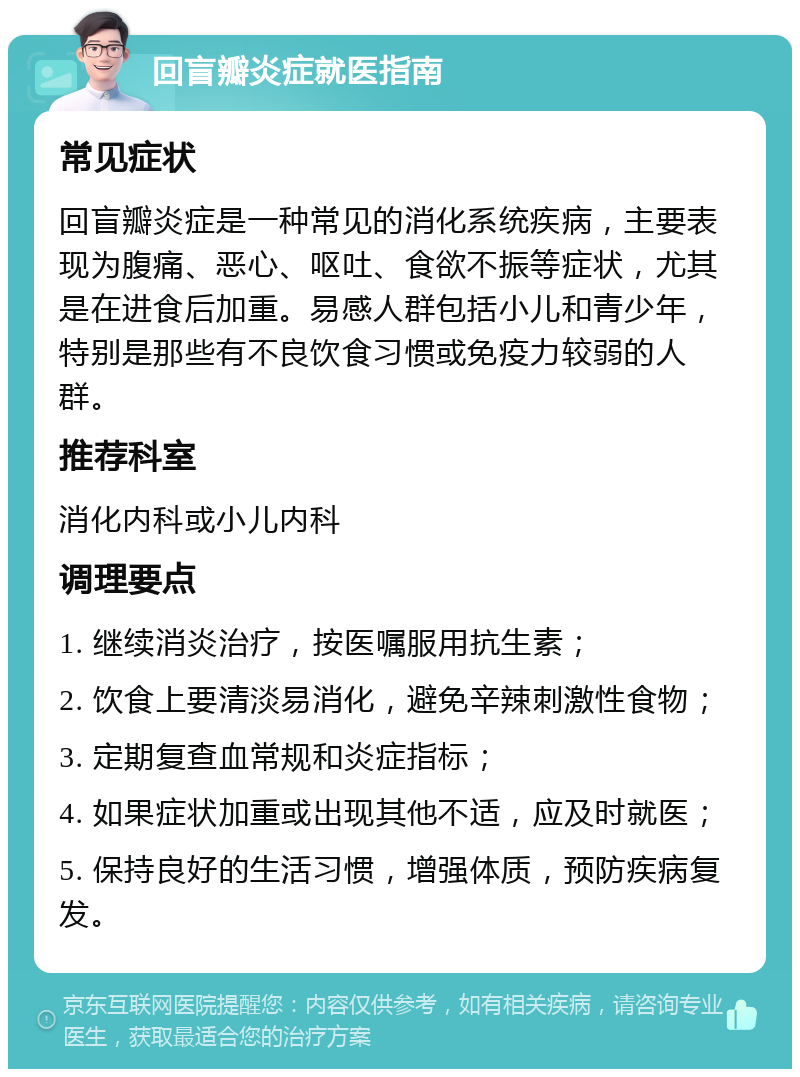 回盲瓣炎症就医指南 常见症状 回盲瓣炎症是一种常见的消化系统疾病，主要表现为腹痛、恶心、呕吐、食欲不振等症状，尤其是在进食后加重。易感人群包括小儿和青少年，特别是那些有不良饮食习惯或免疫力较弱的人群。 推荐科室 消化内科或小儿内科 调理要点 1. 继续消炎治疗，按医嘱服用抗生素； 2. 饮食上要清淡易消化，避免辛辣刺激性食物； 3. 定期复查血常规和炎症指标； 4. 如果症状加重或出现其他不适，应及时就医； 5. 保持良好的生活习惯，增强体质，预防疾病复发。