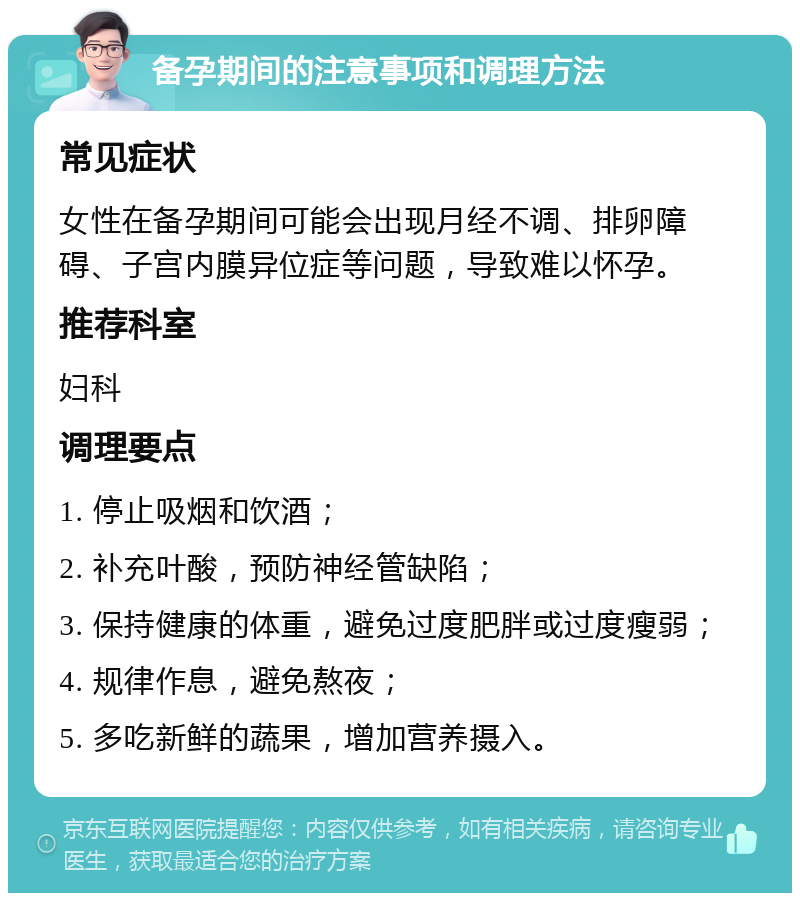 备孕期间的注意事项和调理方法 常见症状 女性在备孕期间可能会出现月经不调、排卵障碍、子宫内膜异位症等问题，导致难以怀孕。 推荐科室 妇科 调理要点 1. 停止吸烟和饮酒； 2. 补充叶酸，预防神经管缺陷； 3. 保持健康的体重，避免过度肥胖或过度瘦弱； 4. 规律作息，避免熬夜； 5. 多吃新鲜的蔬果，增加营养摄入。