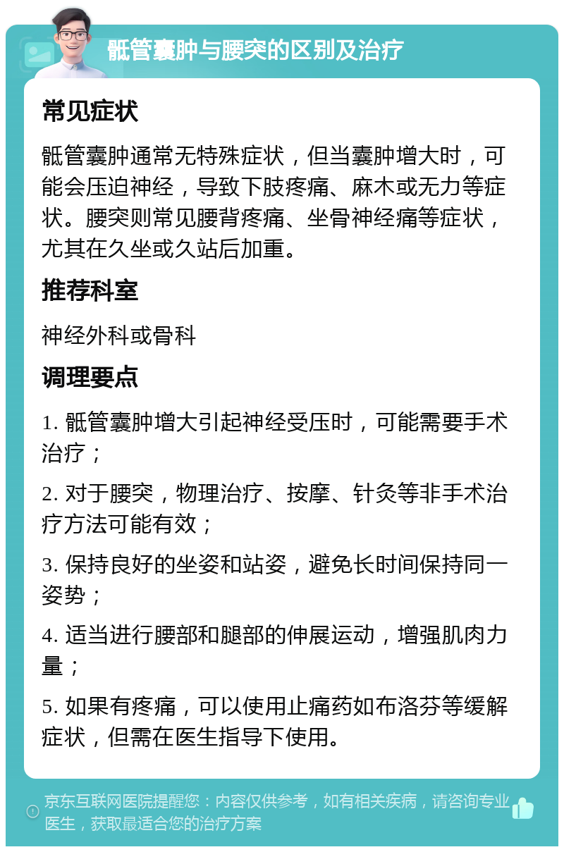 骶管囊肿与腰突的区别及治疗 常见症状 骶管囊肿通常无特殊症状，但当囊肿增大时，可能会压迫神经，导致下肢疼痛、麻木或无力等症状。腰突则常见腰背疼痛、坐骨神经痛等症状，尤其在久坐或久站后加重。 推荐科室 神经外科或骨科 调理要点 1. 骶管囊肿增大引起神经受压时，可能需要手术治疗； 2. 对于腰突，物理治疗、按摩、针灸等非手术治疗方法可能有效； 3. 保持良好的坐姿和站姿，避免长时间保持同一姿势； 4. 适当进行腰部和腿部的伸展运动，增强肌肉力量； 5. 如果有疼痛，可以使用止痛药如布洛芬等缓解症状，但需在医生指导下使用。