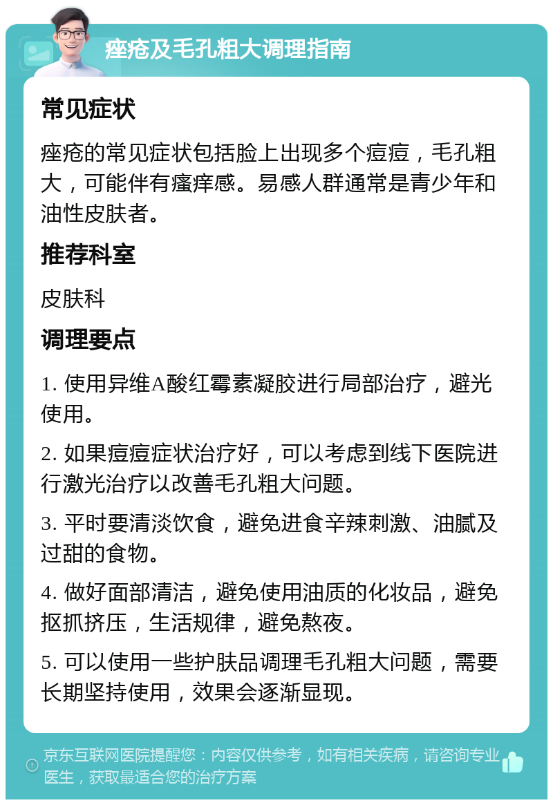 痤疮及毛孔粗大调理指南 常见症状 痤疮的常见症状包括脸上出现多个痘痘，毛孔粗大，可能伴有瘙痒感。易感人群通常是青少年和油性皮肤者。 推荐科室 皮肤科 调理要点 1. 使用异维A酸红霉素凝胶进行局部治疗，避光使用。 2. 如果痘痘症状治疗好，可以考虑到线下医院进行激光治疗以改善毛孔粗大问题。 3. 平时要清淡饮食，避免进食辛辣刺激、油腻及过甜的食物。 4. 做好面部清洁，避免使用油质的化妆品，避免抠抓挤压，生活规律，避免熬夜。 5. 可以使用一些护肤品调理毛孔粗大问题，需要长期坚持使用，效果会逐渐显现。