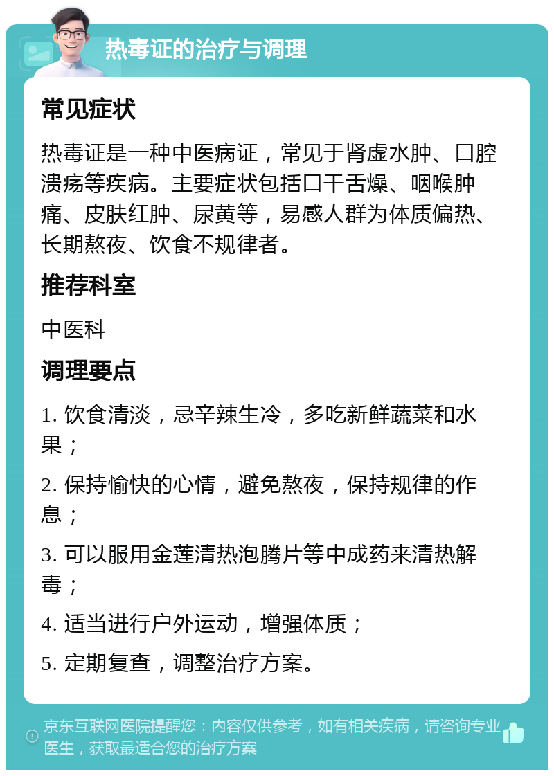 热毒证的治疗与调理 常见症状 热毒证是一种中医病证，常见于肾虚水肿、口腔溃疡等疾病。主要症状包括口干舌燥、咽喉肿痛、皮肤红肿、尿黄等，易感人群为体质偏热、长期熬夜、饮食不规律者。 推荐科室 中医科 调理要点 1. 饮食清淡，忌辛辣生冷，多吃新鲜蔬菜和水果； 2. 保持愉快的心情，避免熬夜，保持规律的作息； 3. 可以服用金莲清热泡腾片等中成药来清热解毒； 4. 适当进行户外运动，增强体质； 5. 定期复查，调整治疗方案。