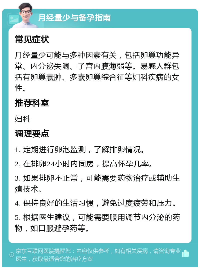 月经量少与备孕指南 常见症状 月经量少可能与多种因素有关，包括卵巢功能异常、内分泌失调、子宫内膜薄弱等。易感人群包括有卵巢囊肿、多囊卵巢综合征等妇科疾病的女性。 推荐科室 妇科 调理要点 1. 定期进行卵泡监测，了解排卵情况。 2. 在排卵24小时内同房，提高怀孕几率。 3. 如果排卵不正常，可能需要药物治疗或辅助生殖技术。 4. 保持良好的生活习惯，避免过度疲劳和压力。 5. 根据医生建议，可能需要服用调节内分泌的药物，如口服避孕药等。