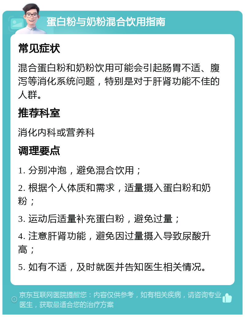 蛋白粉与奶粉混合饮用指南 常见症状 混合蛋白粉和奶粉饮用可能会引起肠胃不适、腹泻等消化系统问题，特别是对于肝肾功能不佳的人群。 推荐科室 消化内科或营养科 调理要点 1. 分别冲泡，避免混合饮用； 2. 根据个人体质和需求，适量摄入蛋白粉和奶粉； 3. 运动后适量补充蛋白粉，避免过量； 4. 注意肝肾功能，避免因过量摄入导致尿酸升高； 5. 如有不适，及时就医并告知医生相关情况。