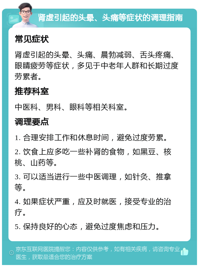 肾虚引起的头晕、头痛等症状的调理指南 常见症状 肾虚引起的头晕、头痛、晨勃减弱、舌头疼痛、眼睛疲劳等症状，多见于中老年人群和长期过度劳累者。 推荐科室 中医科、男科、眼科等相关科室。 调理要点 1. 合理安排工作和休息时间，避免过度劳累。 2. 饮食上应多吃一些补肾的食物，如黑豆、核桃、山药等。 3. 可以适当进行一些中医调理，如针灸、推拿等。 4. 如果症状严重，应及时就医，接受专业的治疗。 5. 保持良好的心态，避免过度焦虑和压力。