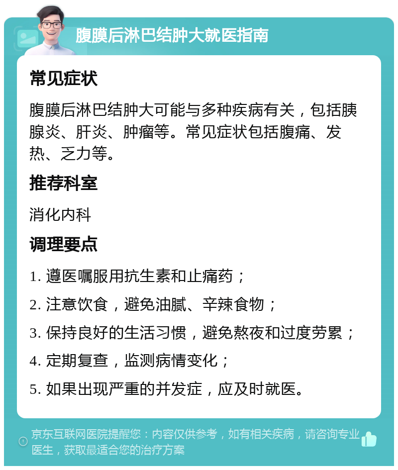 腹膜后淋巴结肿大就医指南 常见症状 腹膜后淋巴结肿大可能与多种疾病有关，包括胰腺炎、肝炎、肿瘤等。常见症状包括腹痛、发热、乏力等。 推荐科室 消化内科 调理要点 1. 遵医嘱服用抗生素和止痛药； 2. 注意饮食，避免油腻、辛辣食物； 3. 保持良好的生活习惯，避免熬夜和过度劳累； 4. 定期复查，监测病情变化； 5. 如果出现严重的并发症，应及时就医。