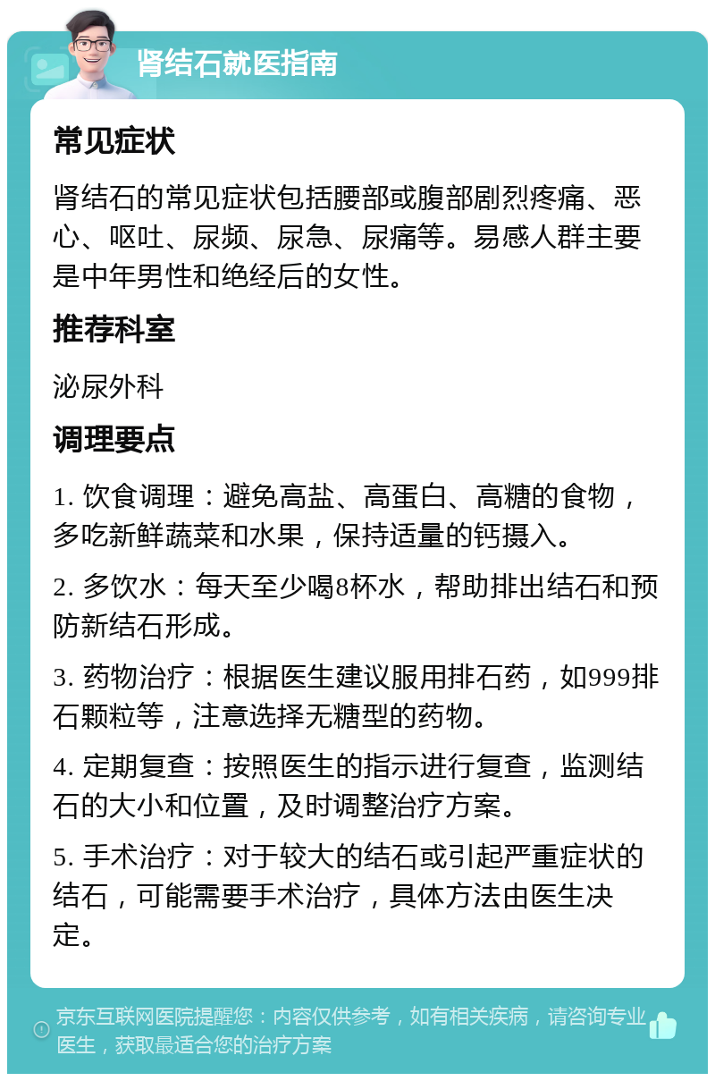 肾结石就医指南 常见症状 肾结石的常见症状包括腰部或腹部剧烈疼痛、恶心、呕吐、尿频、尿急、尿痛等。易感人群主要是中年男性和绝经后的女性。 推荐科室 泌尿外科 调理要点 1. 饮食调理：避免高盐、高蛋白、高糖的食物，多吃新鲜蔬菜和水果，保持适量的钙摄入。 2. 多饮水：每天至少喝8杯水，帮助排出结石和预防新结石形成。 3. 药物治疗：根据医生建议服用排石药，如999排石颗粒等，注意选择无糖型的药物。 4. 定期复查：按照医生的指示进行复查，监测结石的大小和位置，及时调整治疗方案。 5. 手术治疗：对于较大的结石或引起严重症状的结石，可能需要手术治疗，具体方法由医生决定。