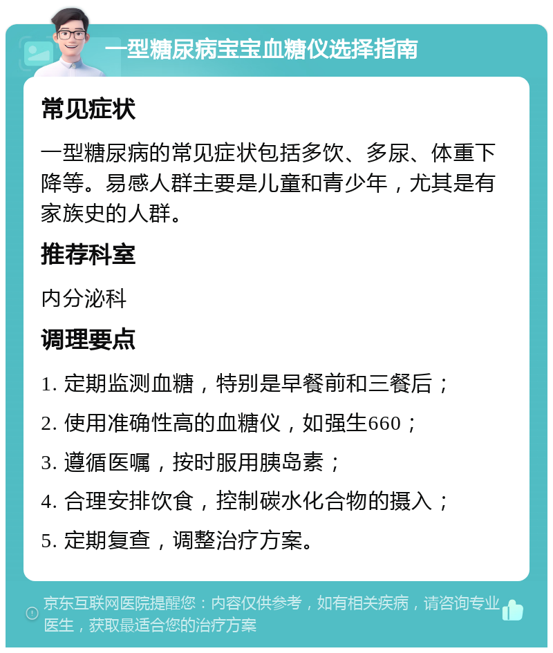 一型糖尿病宝宝血糖仪选择指南 常见症状 一型糖尿病的常见症状包括多饮、多尿、体重下降等。易感人群主要是儿童和青少年，尤其是有家族史的人群。 推荐科室 内分泌科 调理要点 1. 定期监测血糖，特别是早餐前和三餐后； 2. 使用准确性高的血糖仪，如强生660； 3. 遵循医嘱，按时服用胰岛素； 4. 合理安排饮食，控制碳水化合物的摄入； 5. 定期复查，调整治疗方案。