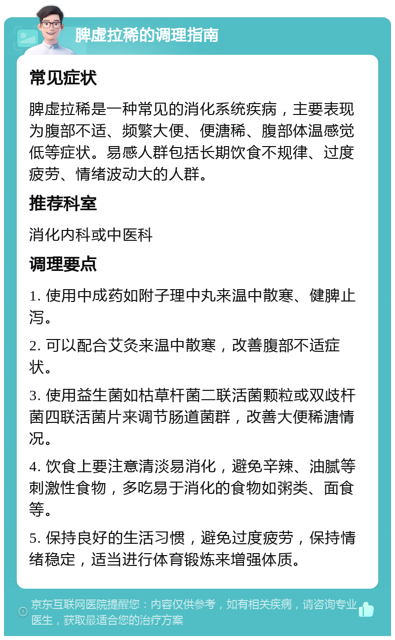 脾虚拉稀的调理指南 常见症状 脾虚拉稀是一种常见的消化系统疾病，主要表现为腹部不适、频繁大便、便溏稀、腹部体温感觉低等症状。易感人群包括长期饮食不规律、过度疲劳、情绪波动大的人群。 推荐科室 消化内科或中医科 调理要点 1. 使用中成药如附子理中丸来温中散寒、健脾止泻。 2. 可以配合艾灸来温中散寒，改善腹部不适症状。 3. 使用益生菌如枯草杆菌二联活菌颗粒或双歧杆菌四联活菌片来调节肠道菌群，改善大便稀溏情况。 4. 饮食上要注意清淡易消化，避免辛辣、油腻等刺激性食物，多吃易于消化的食物如粥类、面食等。 5. 保持良好的生活习惯，避免过度疲劳，保持情绪稳定，适当进行体育锻炼来增强体质。