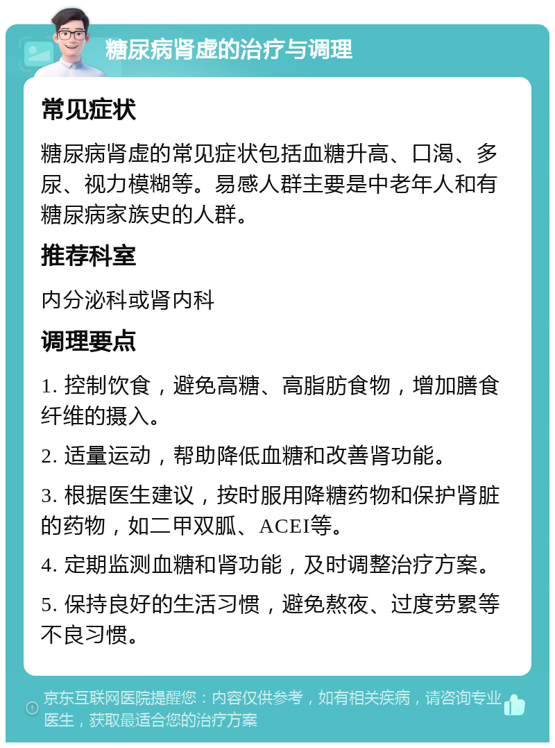 糖尿病肾虚的治疗与调理 常见症状 糖尿病肾虚的常见症状包括血糖升高、口渴、多尿、视力模糊等。易感人群主要是中老年人和有糖尿病家族史的人群。 推荐科室 内分泌科或肾内科 调理要点 1. 控制饮食，避免高糖、高脂肪食物，增加膳食纤维的摄入。 2. 适量运动，帮助降低血糖和改善肾功能。 3. 根据医生建议，按时服用降糖药物和保护肾脏的药物，如二甲双胍、ACEI等。 4. 定期监测血糖和肾功能，及时调整治疗方案。 5. 保持良好的生活习惯，避免熬夜、过度劳累等不良习惯。