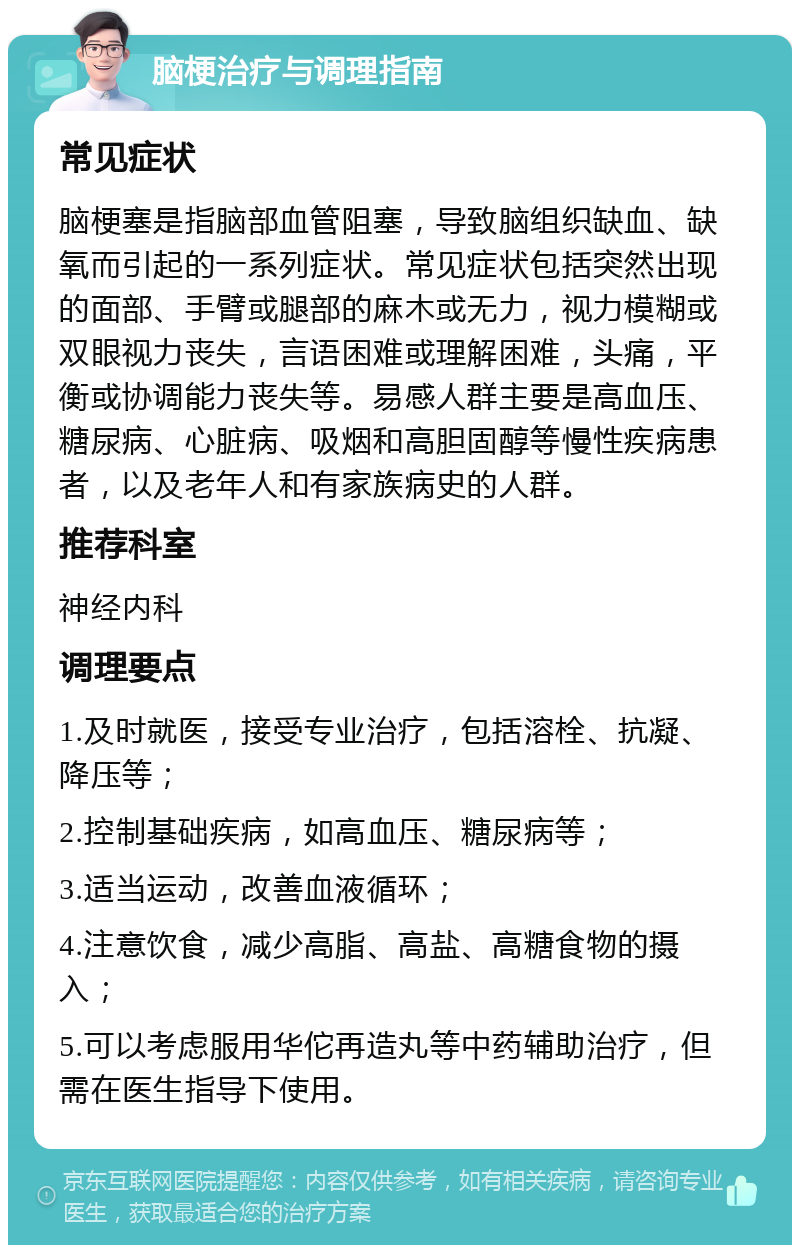 脑梗治疗与调理指南 常见症状 脑梗塞是指脑部血管阻塞，导致脑组织缺血、缺氧而引起的一系列症状。常见症状包括突然出现的面部、手臂或腿部的麻木或无力，视力模糊或双眼视力丧失，言语困难或理解困难，头痛，平衡或协调能力丧失等。易感人群主要是高血压、糖尿病、心脏病、吸烟和高胆固醇等慢性疾病患者，以及老年人和有家族病史的人群。 推荐科室 神经内科 调理要点 1.及时就医，接受专业治疗，包括溶栓、抗凝、降压等； 2.控制基础疾病，如高血压、糖尿病等； 3.适当运动，改善血液循环； 4.注意饮食，减少高脂、高盐、高糖食物的摄入； 5.可以考虑服用华佗再造丸等中药辅助治疗，但需在医生指导下使用。