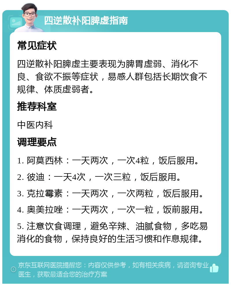 四逆散补阳脾虚指南 常见症状 四逆散补阳脾虚主要表现为脾胃虚弱、消化不良、食欲不振等症状，易感人群包括长期饮食不规律、体质虚弱者。 推荐科室 中医内科 调理要点 1. 阿莫西林：一天两次，一次4粒，饭后服用。 2. 彼迪：一天4次，一次三粒，饭后服用。 3. 克拉霉素：一天两次，一次两粒，饭后服用。 4. 奥美拉唑：一天两次，一次一粒，饭前服用。 5. 注意饮食调理，避免辛辣、油腻食物，多吃易消化的食物，保持良好的生活习惯和作息规律。