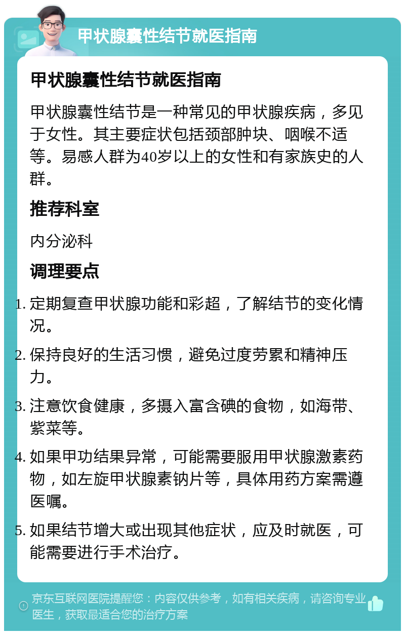 甲状腺囊性结节就医指南 甲状腺囊性结节就医指南 甲状腺囊性结节是一种常见的甲状腺疾病，多见于女性。其主要症状包括颈部肿块、咽喉不适等。易感人群为40岁以上的女性和有家族史的人群。 推荐科室 内分泌科 调理要点 定期复查甲状腺功能和彩超，了解结节的变化情况。 保持良好的生活习惯，避免过度劳累和精神压力。 注意饮食健康，多摄入富含碘的食物，如海带、紫菜等。 如果甲功结果异常，可能需要服用甲状腺激素药物，如左旋甲状腺素钠片等，具体用药方案需遵医嘱。 如果结节增大或出现其他症状，应及时就医，可能需要进行手术治疗。