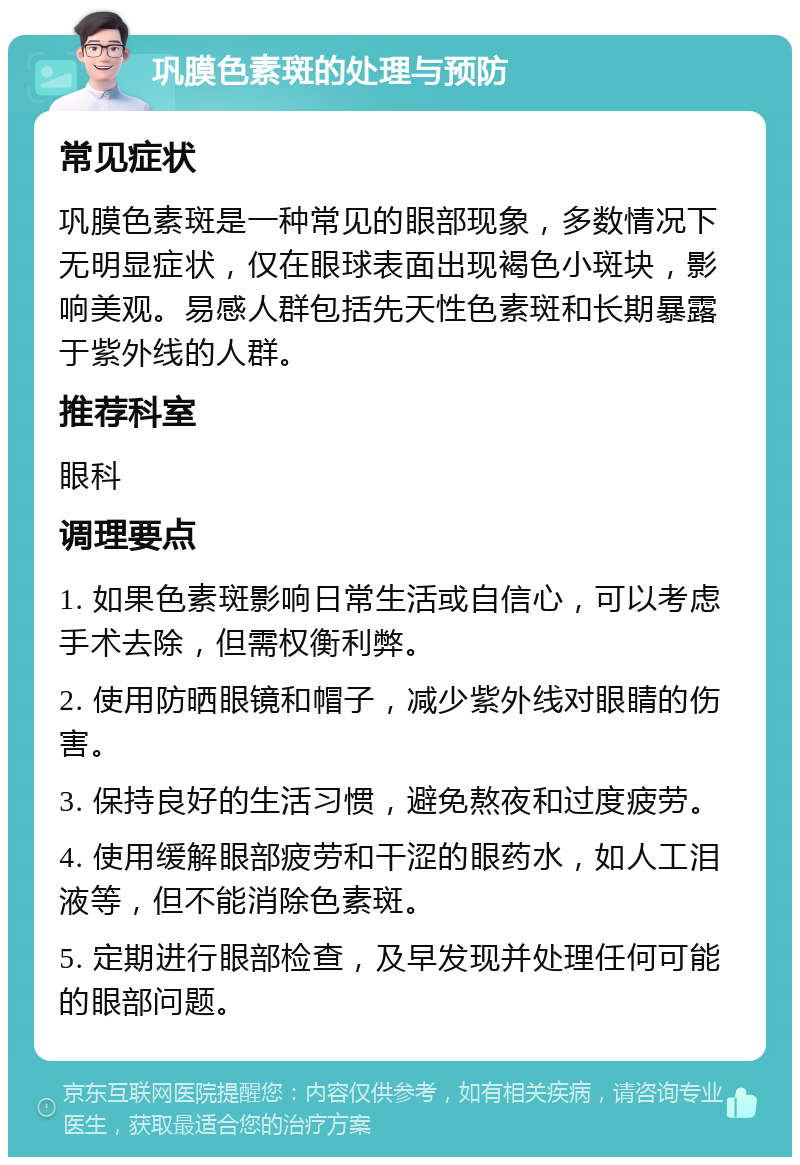 巩膜色素斑的处理与预防 常见症状 巩膜色素斑是一种常见的眼部现象，多数情况下无明显症状，仅在眼球表面出现褐色小斑块，影响美观。易感人群包括先天性色素斑和长期暴露于紫外线的人群。 推荐科室 眼科 调理要点 1. 如果色素斑影响日常生活或自信心，可以考虑手术去除，但需权衡利弊。 2. 使用防晒眼镜和帽子，减少紫外线对眼睛的伤害。 3. 保持良好的生活习惯，避免熬夜和过度疲劳。 4. 使用缓解眼部疲劳和干涩的眼药水，如人工泪液等，但不能消除色素斑。 5. 定期进行眼部检查，及早发现并处理任何可能的眼部问题。