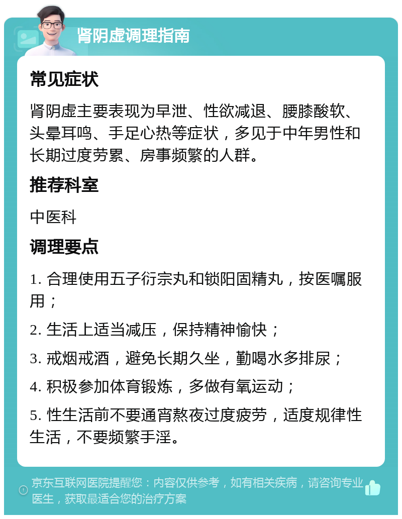 肾阴虚调理指南 常见症状 肾阴虚主要表现为早泄、性欲减退、腰膝酸软、头晕耳鸣、手足心热等症状，多见于中年男性和长期过度劳累、房事频繁的人群。 推荐科室 中医科 调理要点 1. 合理使用五子衍宗丸和锁阳固精丸，按医嘱服用； 2. 生活上适当减压，保持精神愉快； 3. 戒烟戒酒，避免长期久坐，勤喝水多排尿； 4. 积极参加体育锻炼，多做有氧运动； 5. 性生活前不要通宵熬夜过度疲劳，适度规律性生活，不要频繁手淫。