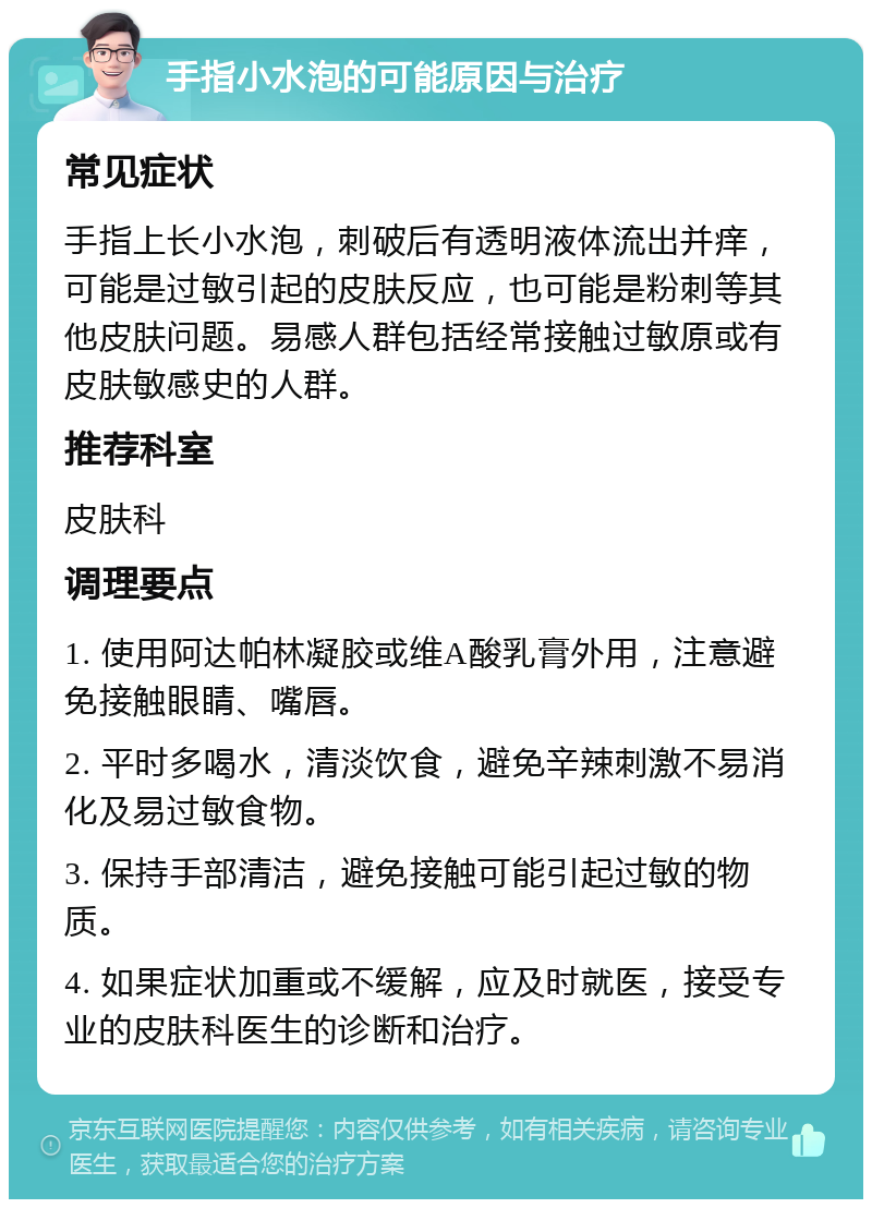 手指小水泡的可能原因与治疗 常见症状 手指上长小水泡，刺破后有透明液体流出并痒，可能是过敏引起的皮肤反应，也可能是粉刺等其他皮肤问题。易感人群包括经常接触过敏原或有皮肤敏感史的人群。 推荐科室 皮肤科 调理要点 1. 使用阿达帕林凝胶或维A酸乳膏外用，注意避免接触眼睛、嘴唇。 2. 平时多喝水，清淡饮食，避免辛辣刺激不易消化及易过敏食物。 3. 保持手部清洁，避免接触可能引起过敏的物质。 4. 如果症状加重或不缓解，应及时就医，接受专业的皮肤科医生的诊断和治疗。