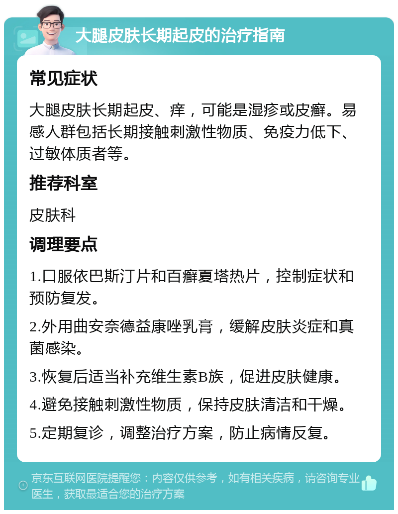 大腿皮肤长期起皮的治疗指南 常见症状 大腿皮肤长期起皮、痒，可能是湿疹或皮癣。易感人群包括长期接触刺激性物质、免疫力低下、过敏体质者等。 推荐科室 皮肤科 调理要点 1.口服依巴斯汀片和百癣夏塔热片，控制症状和预防复发。 2.外用曲安奈德益康唑乳膏，缓解皮肤炎症和真菌感染。 3.恢复后适当补充维生素B族，促进皮肤健康。 4.避免接触刺激性物质，保持皮肤清洁和干燥。 5.定期复诊，调整治疗方案，防止病情反复。