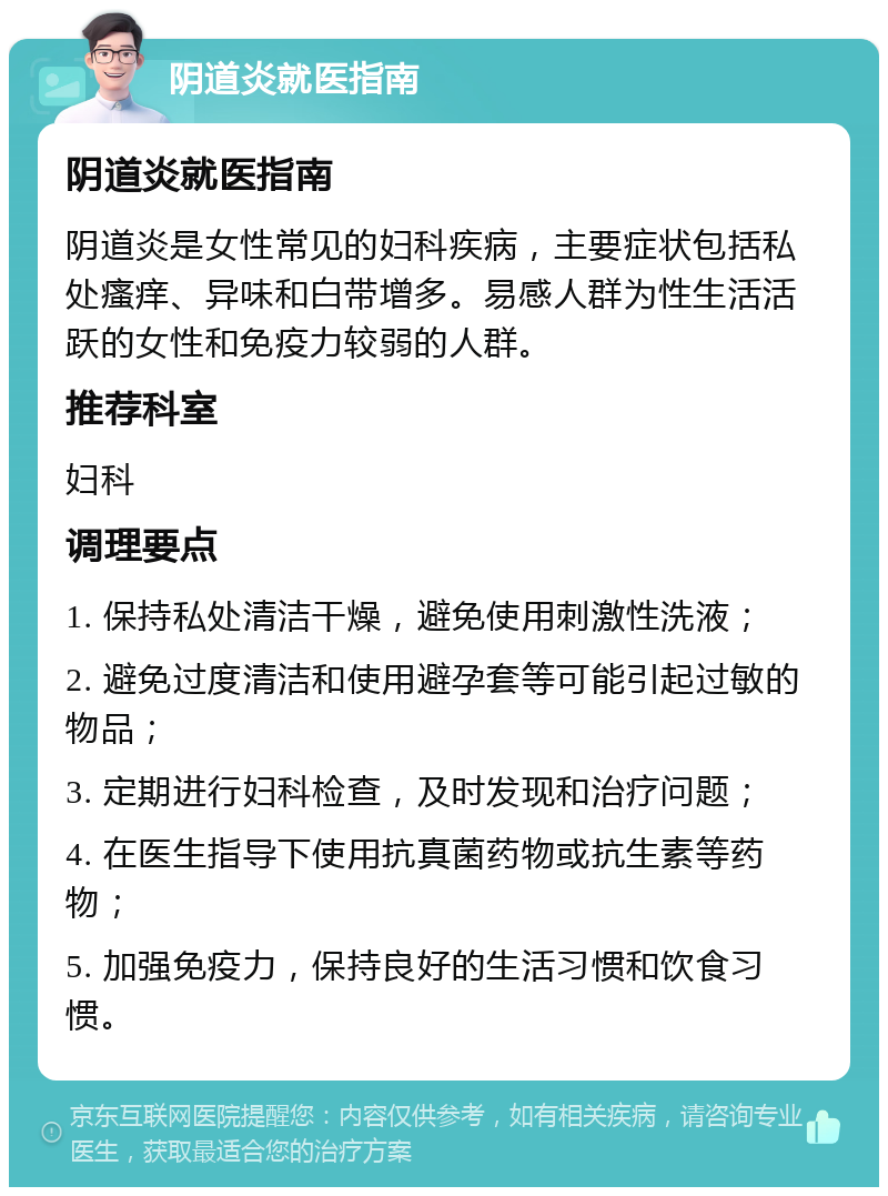 阴道炎就医指南 阴道炎就医指南 阴道炎是女性常见的妇科疾病，主要症状包括私处瘙痒、异味和白带增多。易感人群为性生活活跃的女性和免疫力较弱的人群。 推荐科室 妇科 调理要点 1. 保持私处清洁干燥，避免使用刺激性洗液； 2. 避免过度清洁和使用避孕套等可能引起过敏的物品； 3. 定期进行妇科检查，及时发现和治疗问题； 4. 在医生指导下使用抗真菌药物或抗生素等药物； 5. 加强免疫力，保持良好的生活习惯和饮食习惯。