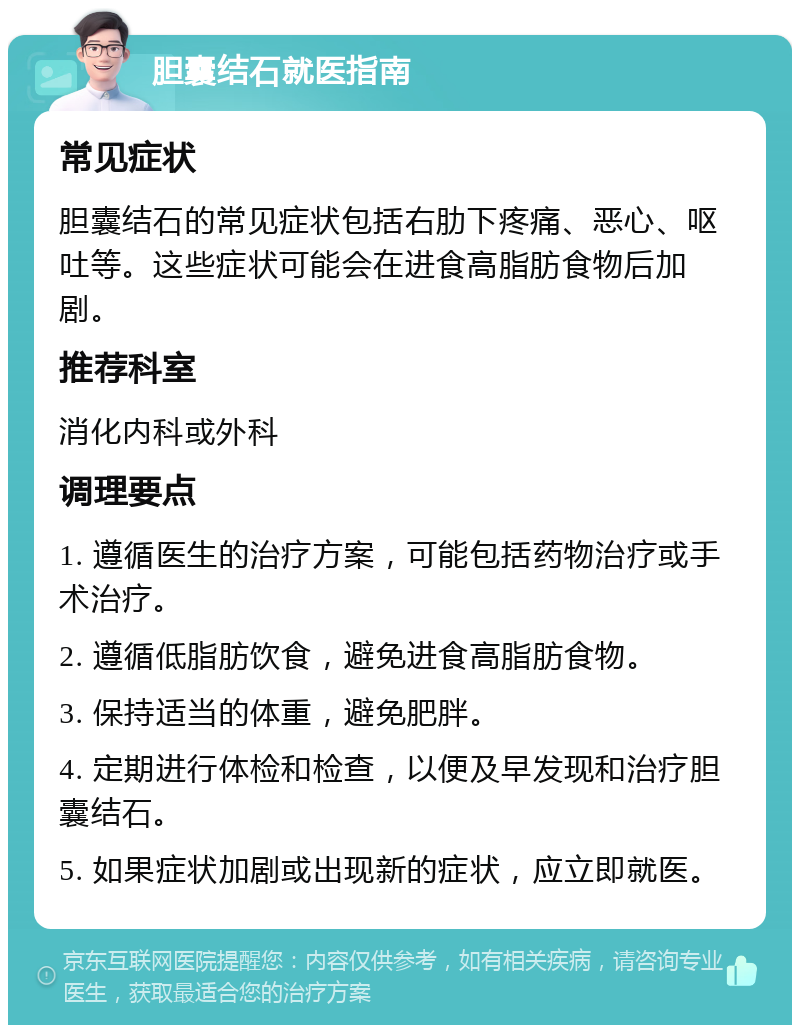 胆囊结石就医指南 常见症状 胆囊结石的常见症状包括右肋下疼痛、恶心、呕吐等。这些症状可能会在进食高脂肪食物后加剧。 推荐科室 消化内科或外科 调理要点 1. 遵循医生的治疗方案，可能包括药物治疗或手术治疗。 2. 遵循低脂肪饮食，避免进食高脂肪食物。 3. 保持适当的体重，避免肥胖。 4. 定期进行体检和检查，以便及早发现和治疗胆囊结石。 5. 如果症状加剧或出现新的症状，应立即就医。