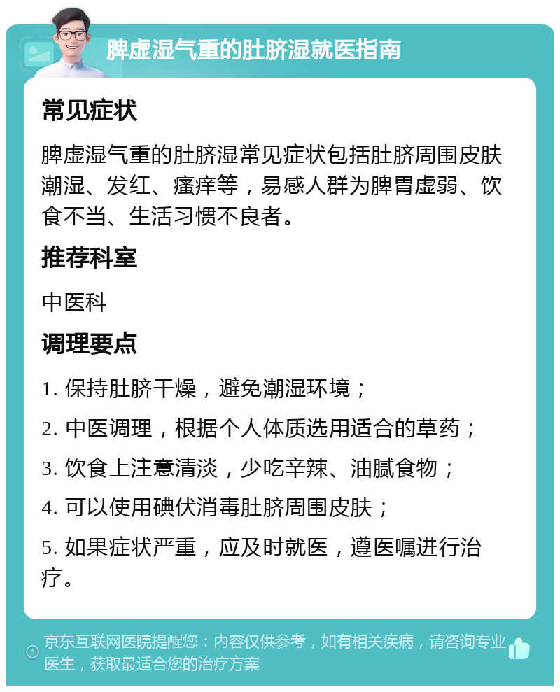 脾虚湿气重的肚脐湿就医指南 常见症状 脾虚湿气重的肚脐湿常见症状包括肚脐周围皮肤潮湿、发红、瘙痒等，易感人群为脾胃虚弱、饮食不当、生活习惯不良者。 推荐科室 中医科 调理要点 1. 保持肚脐干燥，避免潮湿环境； 2. 中医调理，根据个人体质选用适合的草药； 3. 饮食上注意清淡，少吃辛辣、油腻食物； 4. 可以使用碘伏消毒肚脐周围皮肤； 5. 如果症状严重，应及时就医，遵医嘱进行治疗。