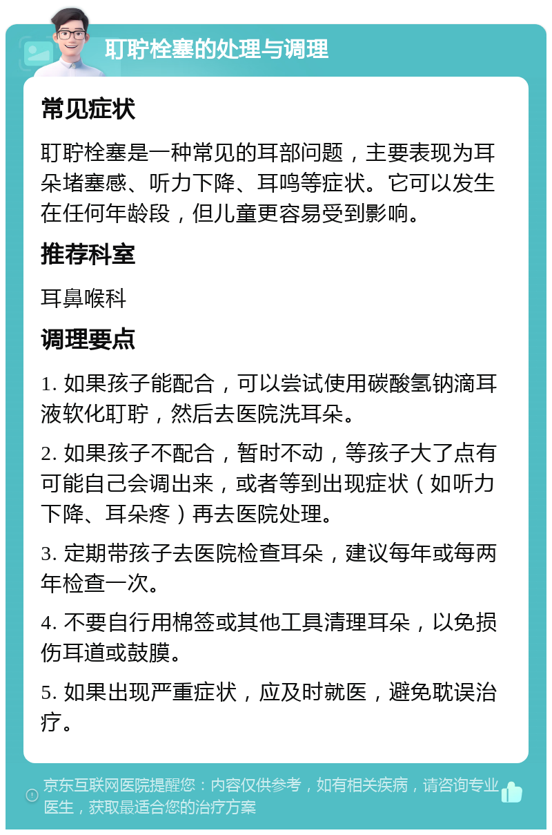 耵聍栓塞的处理与调理 常见症状 耵聍栓塞是一种常见的耳部问题，主要表现为耳朵堵塞感、听力下降、耳鸣等症状。它可以发生在任何年龄段，但儿童更容易受到影响。 推荐科室 耳鼻喉科 调理要点 1. 如果孩子能配合，可以尝试使用碳酸氢钠滴耳液软化耵聍，然后去医院洗耳朵。 2. 如果孩子不配合，暂时不动，等孩子大了点有可能自己会调出来，或者等到出现症状（如听力下降、耳朵疼）再去医院处理。 3. 定期带孩子去医院检查耳朵，建议每年或每两年检查一次。 4. 不要自行用棉签或其他工具清理耳朵，以免损伤耳道或鼓膜。 5. 如果出现严重症状，应及时就医，避免耽误治疗。