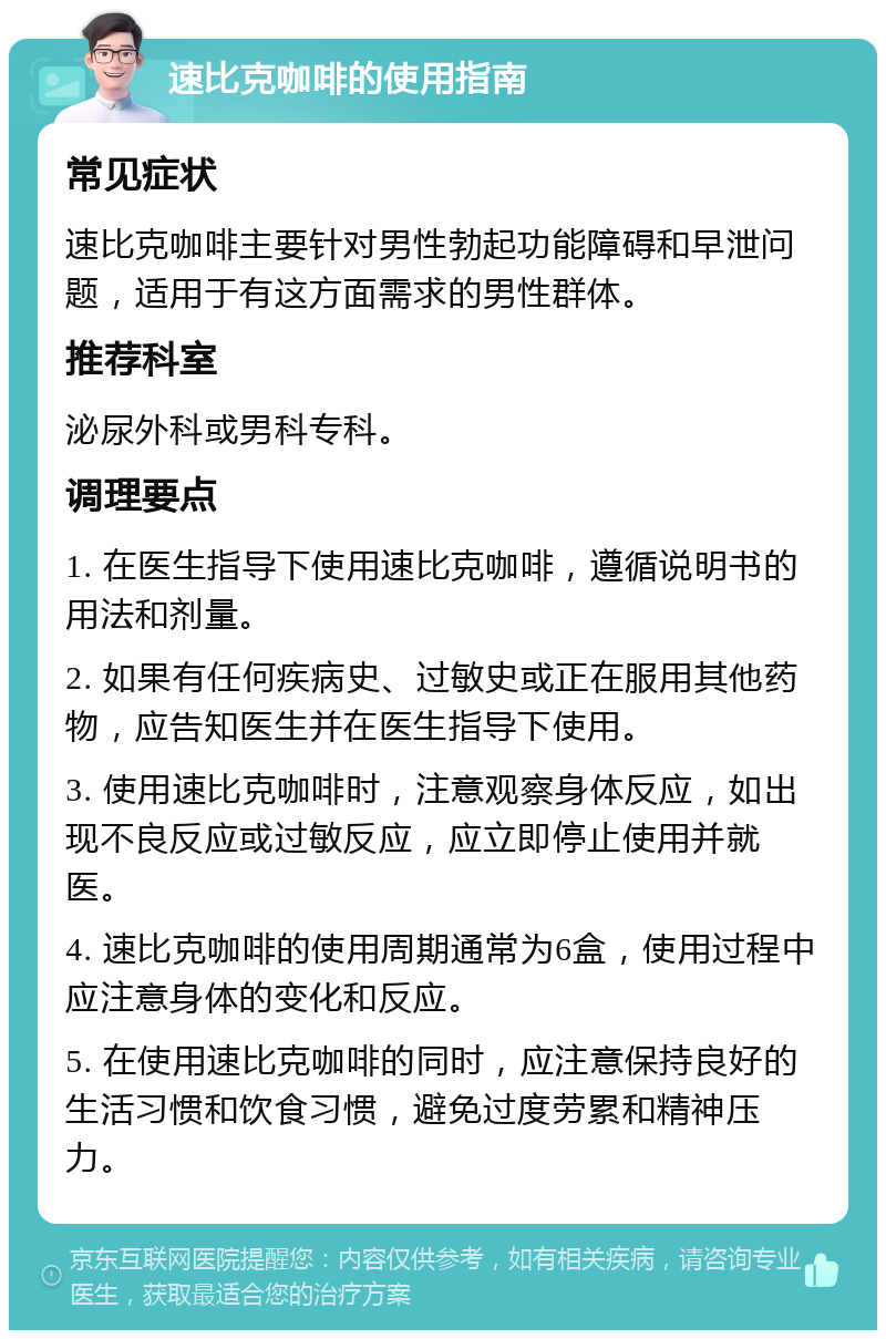 速比克咖啡的使用指南 常见症状 速比克咖啡主要针对男性勃起功能障碍和早泄问题，适用于有这方面需求的男性群体。 推荐科室 泌尿外科或男科专科。 调理要点 1. 在医生指导下使用速比克咖啡，遵循说明书的用法和剂量。 2. 如果有任何疾病史、过敏史或正在服用其他药物，应告知医生并在医生指导下使用。 3. 使用速比克咖啡时，注意观察身体反应，如出现不良反应或过敏反应，应立即停止使用并就医。 4. 速比克咖啡的使用周期通常为6盒，使用过程中应注意身体的变化和反应。 5. 在使用速比克咖啡的同时，应注意保持良好的生活习惯和饮食习惯，避免过度劳累和精神压力。