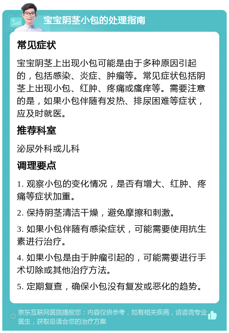 宝宝阴茎小包的处理指南 常见症状 宝宝阴茎上出现小包可能是由于多种原因引起的，包括感染、炎症、肿瘤等。常见症状包括阴茎上出现小包、红肿、疼痛或瘙痒等。需要注意的是，如果小包伴随有发热、排尿困难等症状，应及时就医。 推荐科室 泌尿外科或儿科 调理要点 1. 观察小包的变化情况，是否有增大、红肿、疼痛等症状加重。 2. 保持阴茎清洁干燥，避免摩擦和刺激。 3. 如果小包伴随有感染症状，可能需要使用抗生素进行治疗。 4. 如果小包是由于肿瘤引起的，可能需要进行手术切除或其他治疗方法。 5. 定期复查，确保小包没有复发或恶化的趋势。