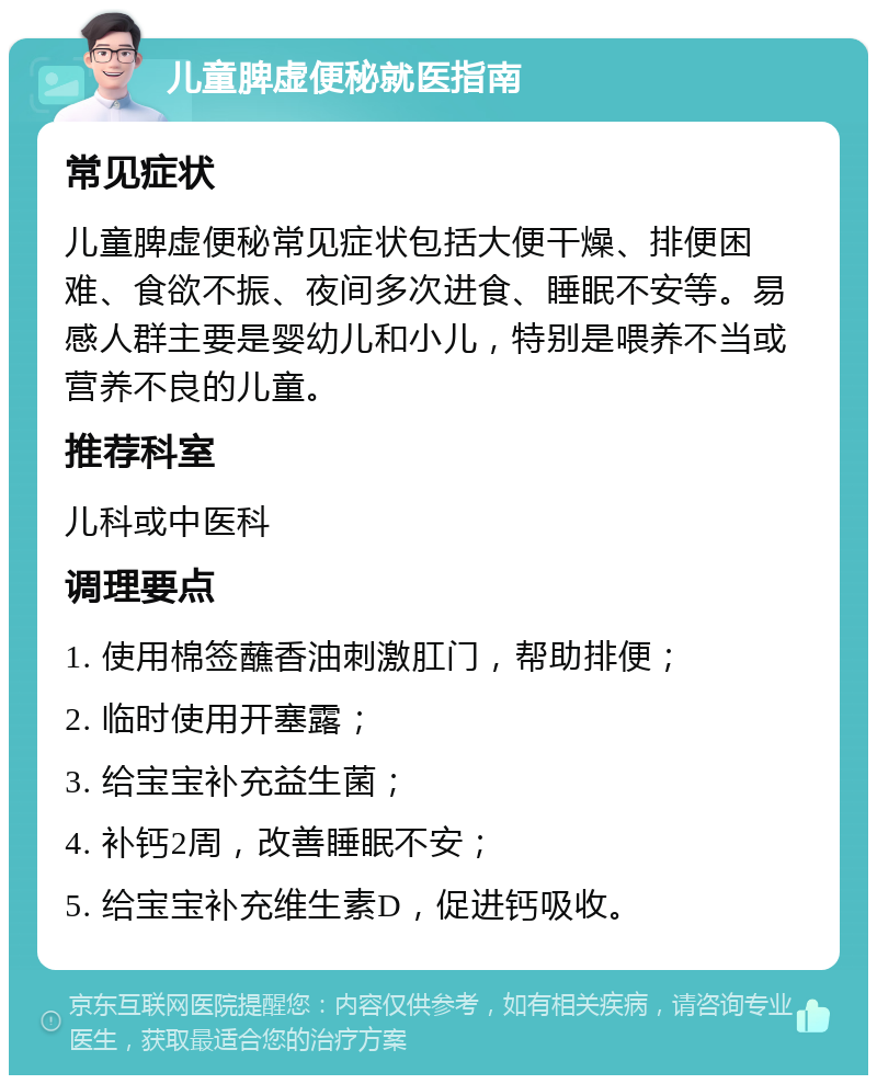 儿童脾虚便秘就医指南 常见症状 儿童脾虚便秘常见症状包括大便干燥、排便困难、食欲不振、夜间多次进食、睡眠不安等。易感人群主要是婴幼儿和小儿，特别是喂养不当或营养不良的儿童。 推荐科室 儿科或中医科 调理要点 1. 使用棉签蘸香油刺激肛门，帮助排便； 2. 临时使用开塞露； 3. 给宝宝补充益生菌； 4. 补钙2周，改善睡眠不安； 5. 给宝宝补充维生素D，促进钙吸收。