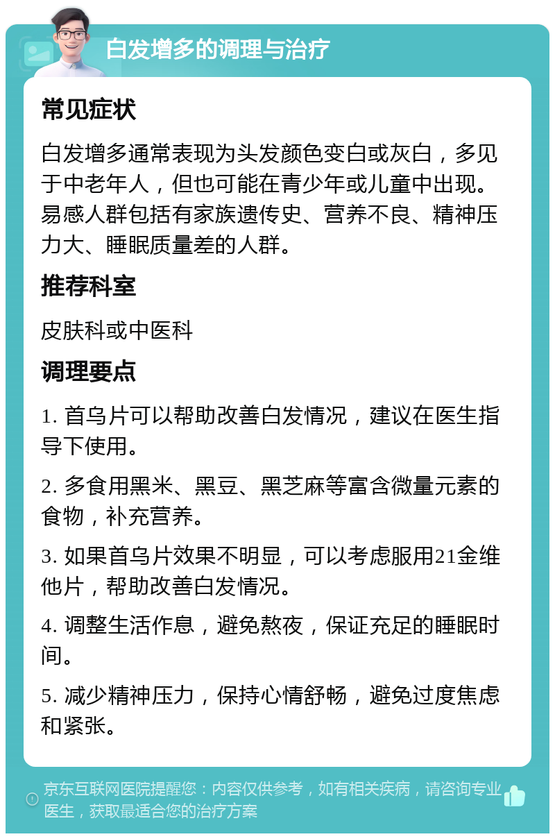 白发增多的调理与治疗 常见症状 白发增多通常表现为头发颜色变白或灰白，多见于中老年人，但也可能在青少年或儿童中出现。易感人群包括有家族遗传史、营养不良、精神压力大、睡眠质量差的人群。 推荐科室 皮肤科或中医科 调理要点 1. 首乌片可以帮助改善白发情况，建议在医生指导下使用。 2. 多食用黑米、黑豆、黑芝麻等富含微量元素的食物，补充营养。 3. 如果首乌片效果不明显，可以考虑服用21金维他片，帮助改善白发情况。 4. 调整生活作息，避免熬夜，保证充足的睡眠时间。 5. 减少精神压力，保持心情舒畅，避免过度焦虑和紧张。