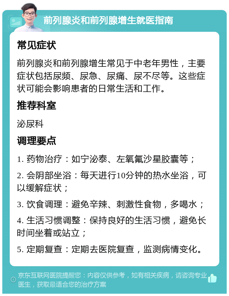 前列腺炎和前列腺增生就医指南 常见症状 前列腺炎和前列腺增生常见于中老年男性，主要症状包括尿频、尿急、尿痛、尿不尽等。这些症状可能会影响患者的日常生活和工作。 推荐科室 泌尿科 调理要点 1. 药物治疗：如宁泌泰、左氧氟沙星胶囊等； 2. 会阴部坐浴：每天进行10分钟的热水坐浴，可以缓解症状； 3. 饮食调理：避免辛辣、刺激性食物，多喝水； 4. 生活习惯调整：保持良好的生活习惯，避免长时间坐着或站立； 5. 定期复查：定期去医院复查，监测病情变化。