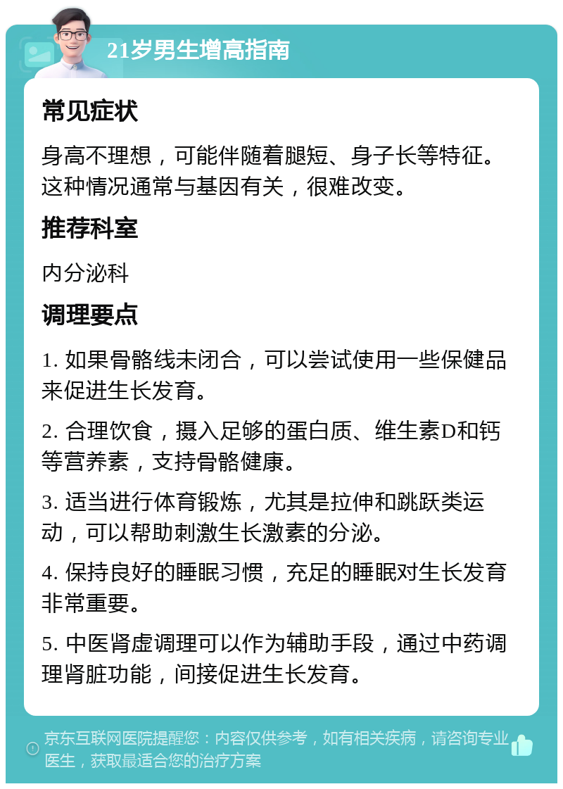 21岁男生增高指南 常见症状 身高不理想，可能伴随着腿短、身子长等特征。这种情况通常与基因有关，很难改变。 推荐科室 内分泌科 调理要点 1. 如果骨骼线未闭合，可以尝试使用一些保健品来促进生长发育。 2. 合理饮食，摄入足够的蛋白质、维生素D和钙等营养素，支持骨骼健康。 3. 适当进行体育锻炼，尤其是拉伸和跳跃类运动，可以帮助刺激生长激素的分泌。 4. 保持良好的睡眠习惯，充足的睡眠对生长发育非常重要。 5. 中医肾虚调理可以作为辅助手段，通过中药调理肾脏功能，间接促进生长发育。