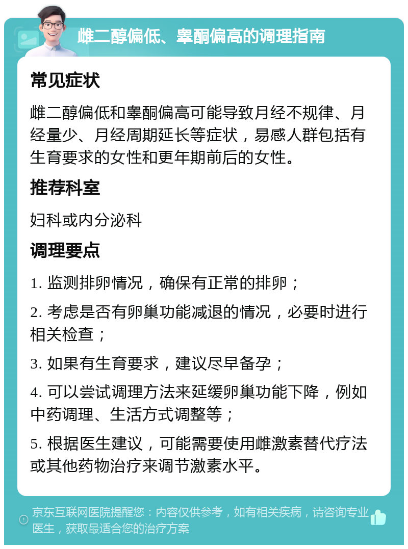 雌二醇偏低、睾酮偏高的调理指南 常见症状 雌二醇偏低和睾酮偏高可能导致月经不规律、月经量少、月经周期延长等症状，易感人群包括有生育要求的女性和更年期前后的女性。 推荐科室 妇科或内分泌科 调理要点 1. 监测排卵情况，确保有正常的排卵； 2. 考虑是否有卵巢功能减退的情况，必要时进行相关检查； 3. 如果有生育要求，建议尽早备孕； 4. 可以尝试调理方法来延缓卵巢功能下降，例如中药调理、生活方式调整等； 5. 根据医生建议，可能需要使用雌激素替代疗法或其他药物治疗来调节激素水平。