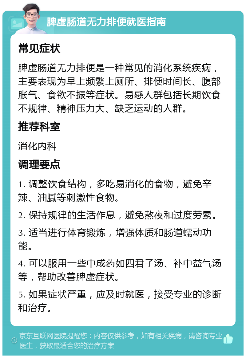 脾虚肠道无力排便就医指南 常见症状 脾虚肠道无力排便是一种常见的消化系统疾病，主要表现为早上频繁上厕所、排便时间长、腹部胀气、食欲不振等症状。易感人群包括长期饮食不规律、精神压力大、缺乏运动的人群。 推荐科室 消化内科 调理要点 1. 调整饮食结构，多吃易消化的食物，避免辛辣、油腻等刺激性食物。 2. 保持规律的生活作息，避免熬夜和过度劳累。 3. 适当进行体育锻炼，增强体质和肠道蠕动功能。 4. 可以服用一些中成药如四君子汤、补中益气汤等，帮助改善脾虚症状。 5. 如果症状严重，应及时就医，接受专业的诊断和治疗。