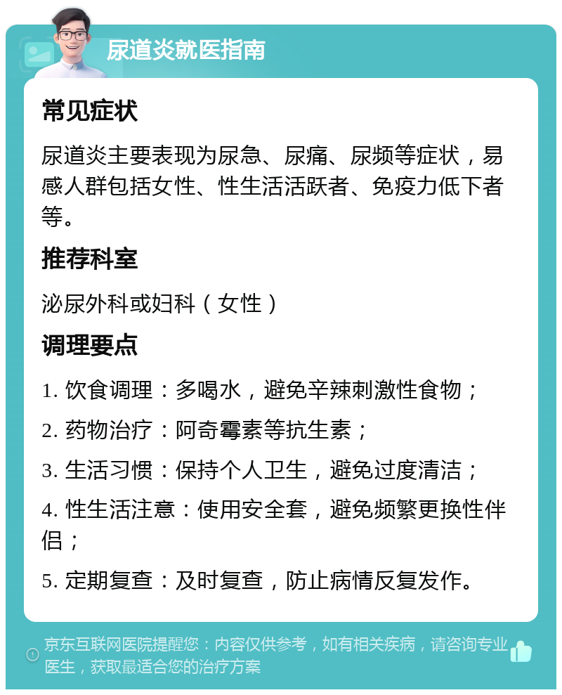 尿道炎就医指南 常见症状 尿道炎主要表现为尿急、尿痛、尿频等症状，易感人群包括女性、性生活活跃者、免疫力低下者等。 推荐科室 泌尿外科或妇科（女性） 调理要点 1. 饮食调理：多喝水，避免辛辣刺激性食物； 2. 药物治疗：阿奇霉素等抗生素； 3. 生活习惯：保持个人卫生，避免过度清洁； 4. 性生活注意：使用安全套，避免频繁更换性伴侣； 5. 定期复查：及时复查，防止病情反复发作。