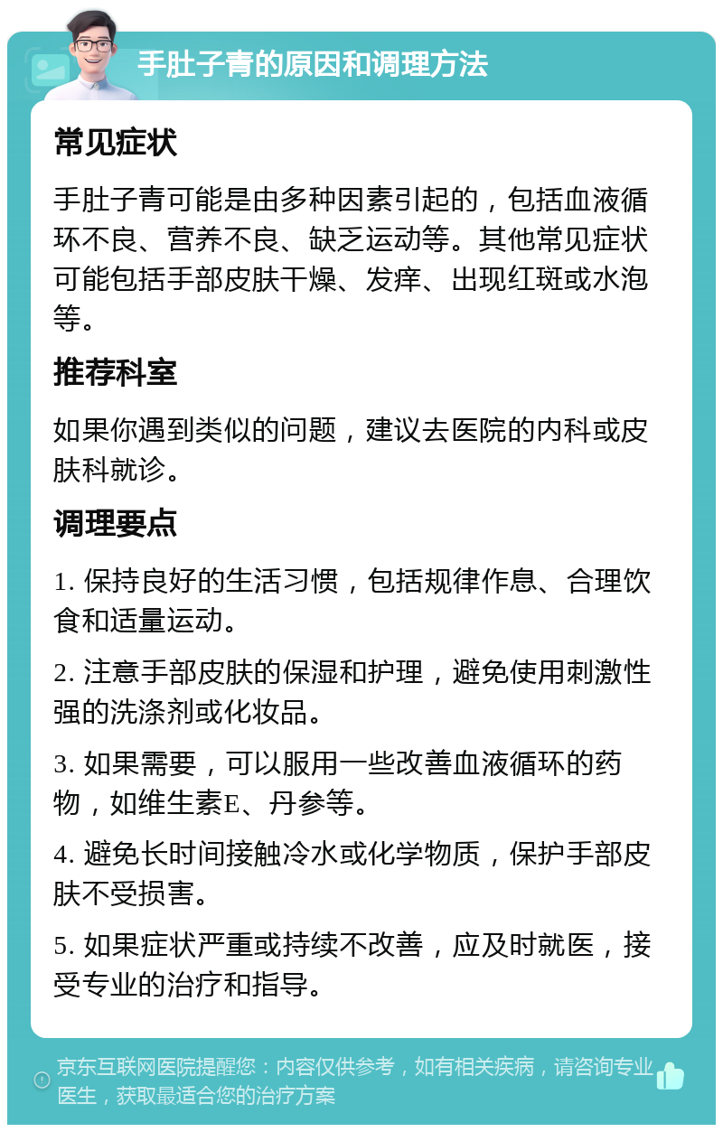 手肚子青的原因和调理方法 常见症状 手肚子青可能是由多种因素引起的，包括血液循环不良、营养不良、缺乏运动等。其他常见症状可能包括手部皮肤干燥、发痒、出现红斑或水泡等。 推荐科室 如果你遇到类似的问题，建议去医院的内科或皮肤科就诊。 调理要点 1. 保持良好的生活习惯，包括规律作息、合理饮食和适量运动。 2. 注意手部皮肤的保湿和护理，避免使用刺激性强的洗涤剂或化妆品。 3. 如果需要，可以服用一些改善血液循环的药物，如维生素E、丹参等。 4. 避免长时间接触冷水或化学物质，保护手部皮肤不受损害。 5. 如果症状严重或持续不改善，应及时就医，接受专业的治疗和指导。