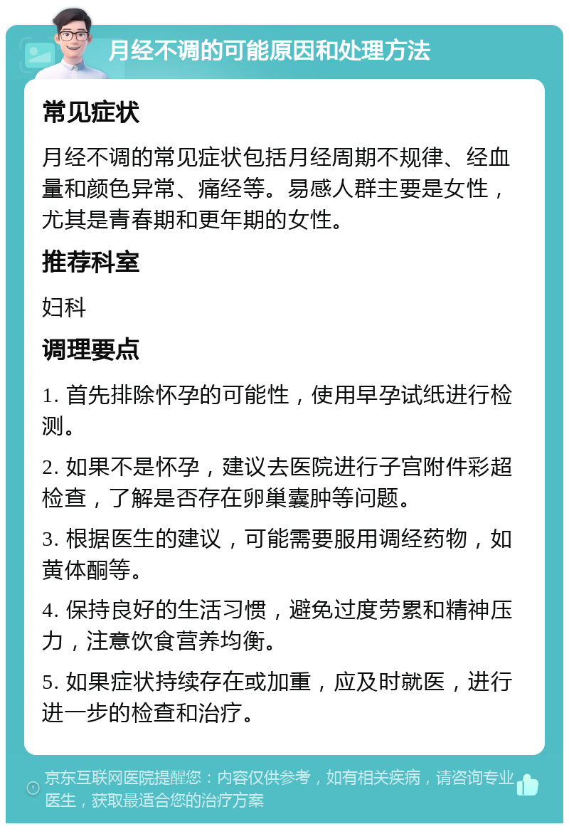 月经不调的可能原因和处理方法 常见症状 月经不调的常见症状包括月经周期不规律、经血量和颜色异常、痛经等。易感人群主要是女性，尤其是青春期和更年期的女性。 推荐科室 妇科 调理要点 1. 首先排除怀孕的可能性，使用早孕试纸进行检测。 2. 如果不是怀孕，建议去医院进行子宫附件彩超检查，了解是否存在卵巢囊肿等问题。 3. 根据医生的建议，可能需要服用调经药物，如黄体酮等。 4. 保持良好的生活习惯，避免过度劳累和精神压力，注意饮食营养均衡。 5. 如果症状持续存在或加重，应及时就医，进行进一步的检查和治疗。