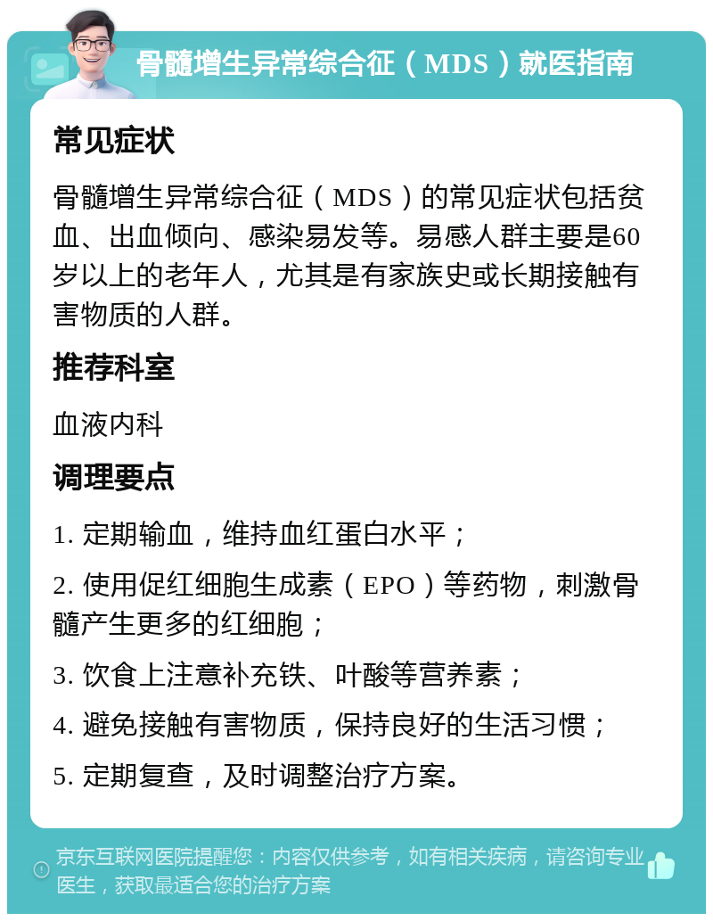 骨髓增生异常综合征（MDS）就医指南 常见症状 骨髓增生异常综合征（MDS）的常见症状包括贫血、出血倾向、感染易发等。易感人群主要是60岁以上的老年人，尤其是有家族史或长期接触有害物质的人群。 推荐科室 血液内科 调理要点 1. 定期输血，维持血红蛋白水平； 2. 使用促红细胞生成素（EPO）等药物，刺激骨髓产生更多的红细胞； 3. 饮食上注意补充铁、叶酸等营养素； 4. 避免接触有害物质，保持良好的生活习惯； 5. 定期复查，及时调整治疗方案。