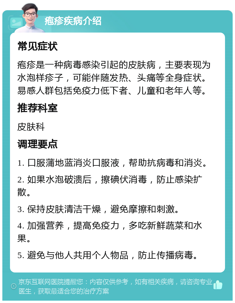 疱疹疾病介绍 常见症状 疱疹是一种病毒感染引起的皮肤病，主要表现为水泡样疹子，可能伴随发热、头痛等全身症状。易感人群包括免疫力低下者、儿童和老年人等。 推荐科室 皮肤科 调理要点 1. 口服蒲地蓝消炎口服液，帮助抗病毒和消炎。 2. 如果水泡破溃后，擦碘伏消毒，防止感染扩散。 3. 保持皮肤清洁干燥，避免摩擦和刺激。 4. 加强营养，提高免疫力，多吃新鲜蔬菜和水果。 5. 避免与他人共用个人物品，防止传播病毒。