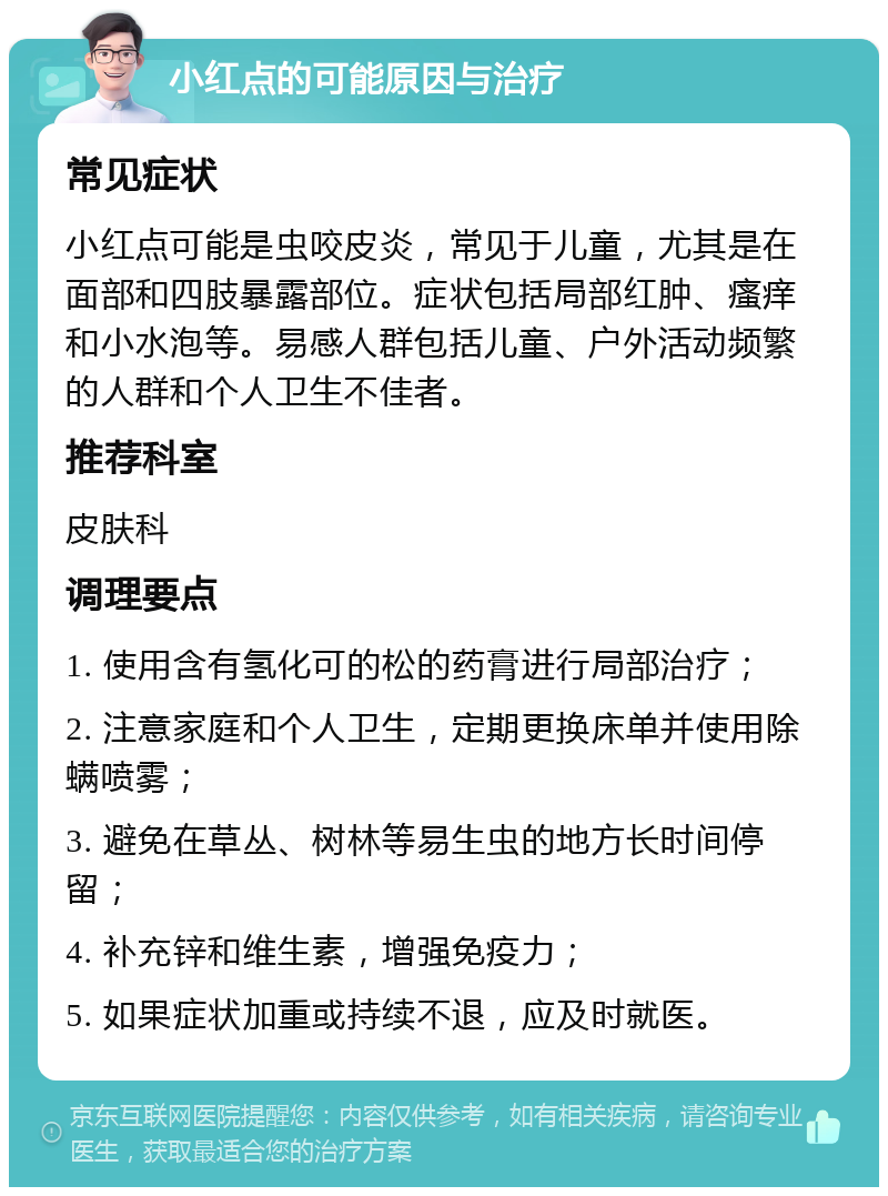 小红点的可能原因与治疗 常见症状 小红点可能是虫咬皮炎，常见于儿童，尤其是在面部和四肢暴露部位。症状包括局部红肿、瘙痒和小水泡等。易感人群包括儿童、户外活动频繁的人群和个人卫生不佳者。 推荐科室 皮肤科 调理要点 1. 使用含有氢化可的松的药膏进行局部治疗； 2. 注意家庭和个人卫生，定期更换床单并使用除螨喷雾； 3. 避免在草丛、树林等易生虫的地方长时间停留； 4. 补充锌和维生素，增强免疫力； 5. 如果症状加重或持续不退，应及时就医。