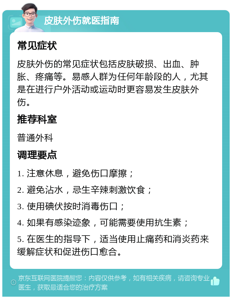 皮肤外伤就医指南 常见症状 皮肤外伤的常见症状包括皮肤破损、出血、肿胀、疼痛等。易感人群为任何年龄段的人，尤其是在进行户外活动或运动时更容易发生皮肤外伤。 推荐科室 普通外科 调理要点 1. 注意休息，避免伤口摩擦； 2. 避免沾水，忌生辛辣刺激饮食； 3. 使用碘伏按时消毒伤口； 4. 如果有感染迹象，可能需要使用抗生素； 5. 在医生的指导下，适当使用止痛药和消炎药来缓解症状和促进伤口愈合。