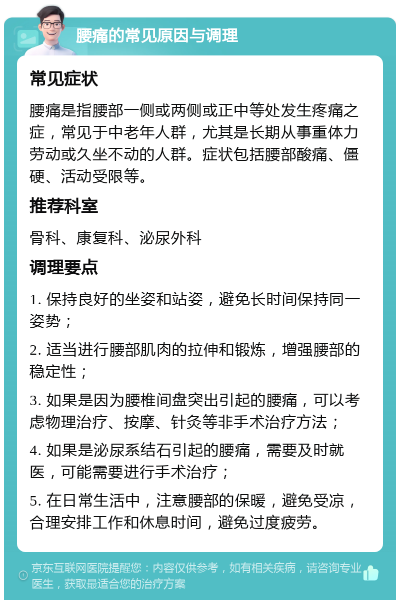 腰痛的常见原因与调理 常见症状 腰痛是指腰部一侧或两侧或正中等处发生疼痛之症，常见于中老年人群，尤其是长期从事重体力劳动或久坐不动的人群。症状包括腰部酸痛、僵硬、活动受限等。 推荐科室 骨科、康复科、泌尿外科 调理要点 1. 保持良好的坐姿和站姿，避免长时间保持同一姿势； 2. 适当进行腰部肌肉的拉伸和锻炼，增强腰部的稳定性； 3. 如果是因为腰椎间盘突出引起的腰痛，可以考虑物理治疗、按摩、针灸等非手术治疗方法； 4. 如果是泌尿系结石引起的腰痛，需要及时就医，可能需要进行手术治疗； 5. 在日常生活中，注意腰部的保暖，避免受凉，合理安排工作和休息时间，避免过度疲劳。