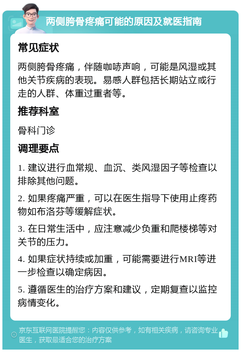 两侧胯骨疼痛可能的原因及就医指南 常见症状 两侧胯骨疼痛，伴随咖哧声响，可能是风湿或其他关节疾病的表现。易感人群包括长期站立或行走的人群、体重过重者等。 推荐科室 骨科门诊 调理要点 1. 建议进行血常规、血沉、类风湿因子等检查以排除其他问题。 2. 如果疼痛严重，可以在医生指导下使用止疼药物如布洛芬等缓解症状。 3. 在日常生活中，应注意减少负重和爬楼梯等对关节的压力。 4. 如果症状持续或加重，可能需要进行MRI等进一步检查以确定病因。 5. 遵循医生的治疗方案和建议，定期复查以监控病情变化。