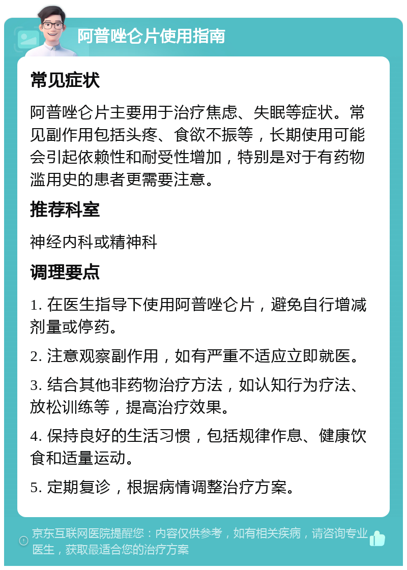 阿普唑仑片使用指南 常见症状 阿普唑仑片主要用于治疗焦虑、失眠等症状。常见副作用包括头疼、食欲不振等，长期使用可能会引起依赖性和耐受性增加，特别是对于有药物滥用史的患者更需要注意。 推荐科室 神经内科或精神科 调理要点 1. 在医生指导下使用阿普唑仑片，避免自行增减剂量或停药。 2. 注意观察副作用，如有严重不适应立即就医。 3. 结合其他非药物治疗方法，如认知行为疗法、放松训练等，提高治疗效果。 4. 保持良好的生活习惯，包括规律作息、健康饮食和适量运动。 5. 定期复诊，根据病情调整治疗方案。