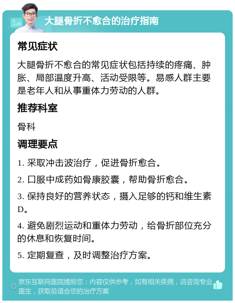 大腿骨折不愈合的治疗指南 常见症状 大腿骨折不愈合的常见症状包括持续的疼痛、肿胀、局部温度升高、活动受限等。易感人群主要是老年人和从事重体力劳动的人群。 推荐科室 骨科 调理要点 1. 采取冲击波治疗，促进骨折愈合。 2. 口服中成药如骨康胶囊，帮助骨折愈合。 3. 保持良好的营养状态，摄入足够的钙和维生素D。 4. 避免剧烈运动和重体力劳动，给骨折部位充分的休息和恢复时间。 5. 定期复查，及时调整治疗方案。