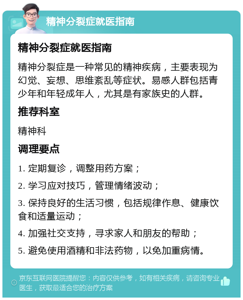 精神分裂症就医指南 精神分裂症就医指南 精神分裂症是一种常见的精神疾病，主要表现为幻觉、妄想、思维紊乱等症状。易感人群包括青少年和年轻成年人，尤其是有家族史的人群。 推荐科室 精神科 调理要点 1. 定期复诊，调整用药方案； 2. 学习应对技巧，管理情绪波动； 3. 保持良好的生活习惯，包括规律作息、健康饮食和适量运动； 4. 加强社交支持，寻求家人和朋友的帮助； 5. 避免使用酒精和非法药物，以免加重病情。