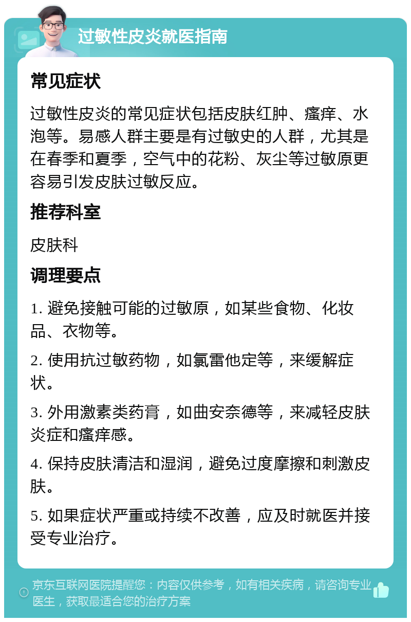 过敏性皮炎就医指南 常见症状 过敏性皮炎的常见症状包括皮肤红肿、瘙痒、水泡等。易感人群主要是有过敏史的人群，尤其是在春季和夏季，空气中的花粉、灰尘等过敏原更容易引发皮肤过敏反应。 推荐科室 皮肤科 调理要点 1. 避免接触可能的过敏原，如某些食物、化妆品、衣物等。 2. 使用抗过敏药物，如氯雷他定等，来缓解症状。 3. 外用激素类药膏，如曲安奈德等，来减轻皮肤炎症和瘙痒感。 4. 保持皮肤清洁和湿润，避免过度摩擦和刺激皮肤。 5. 如果症状严重或持续不改善，应及时就医并接受专业治疗。