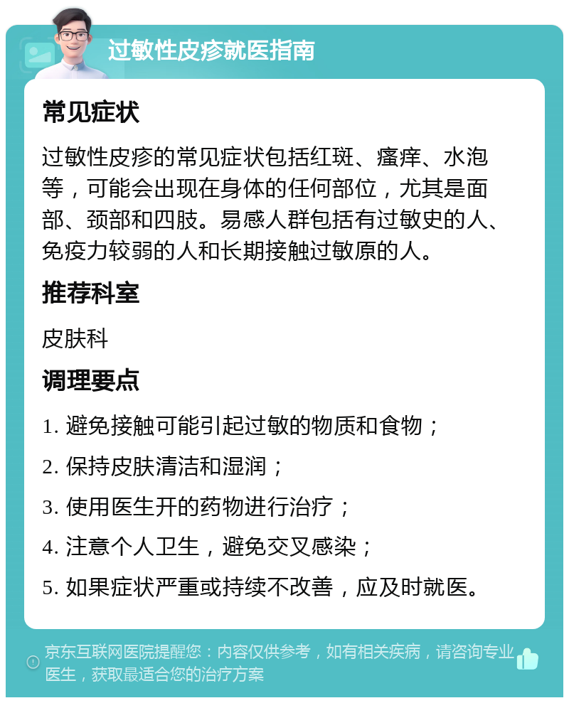 过敏性皮疹就医指南 常见症状 过敏性皮疹的常见症状包括红斑、瘙痒、水泡等，可能会出现在身体的任何部位，尤其是面部、颈部和四肢。易感人群包括有过敏史的人、免疫力较弱的人和长期接触过敏原的人。 推荐科室 皮肤科 调理要点 1. 避免接触可能引起过敏的物质和食物； 2. 保持皮肤清洁和湿润； 3. 使用医生开的药物进行治疗； 4. 注意个人卫生，避免交叉感染； 5. 如果症状严重或持续不改善，应及时就医。