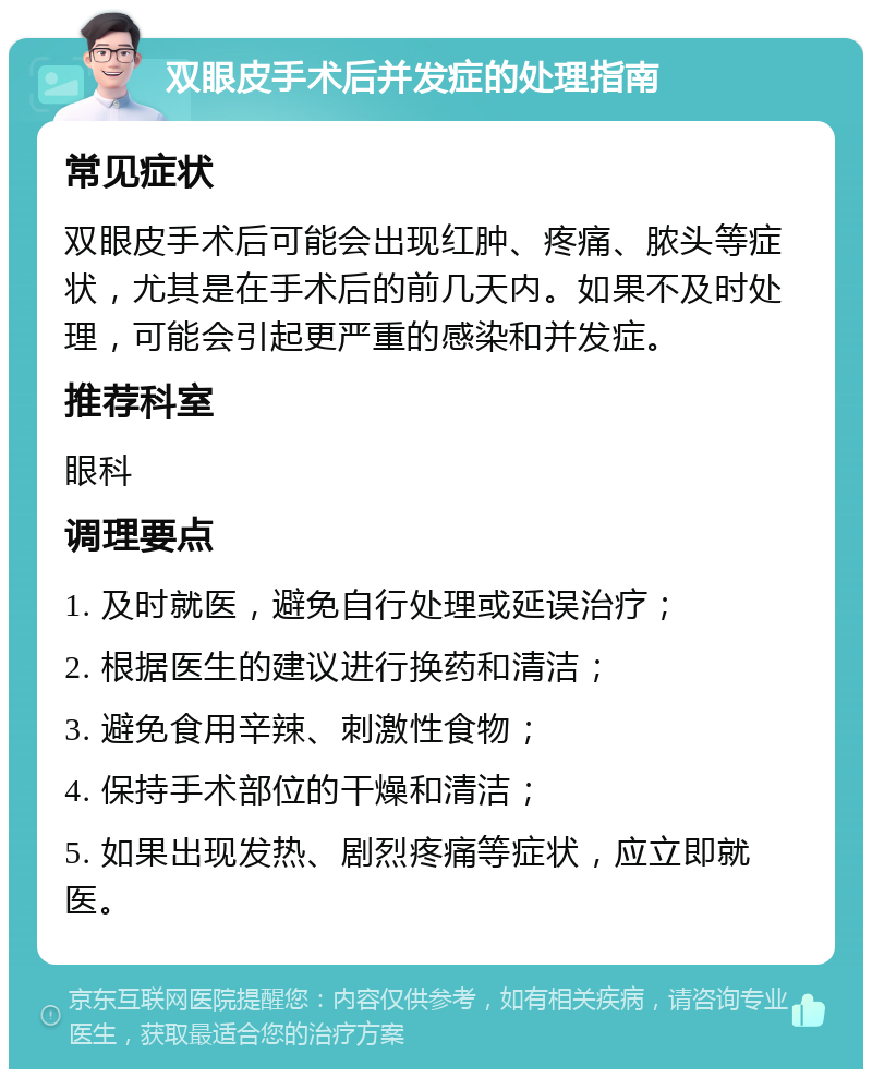 双眼皮手术后并发症的处理指南 常见症状 双眼皮手术后可能会出现红肿、疼痛、脓头等症状，尤其是在手术后的前几天内。如果不及时处理，可能会引起更严重的感染和并发症。 推荐科室 眼科 调理要点 1. 及时就医，避免自行处理或延误治疗； 2. 根据医生的建议进行换药和清洁； 3. 避免食用辛辣、刺激性食物； 4. 保持手术部位的干燥和清洁； 5. 如果出现发热、剧烈疼痛等症状，应立即就医。