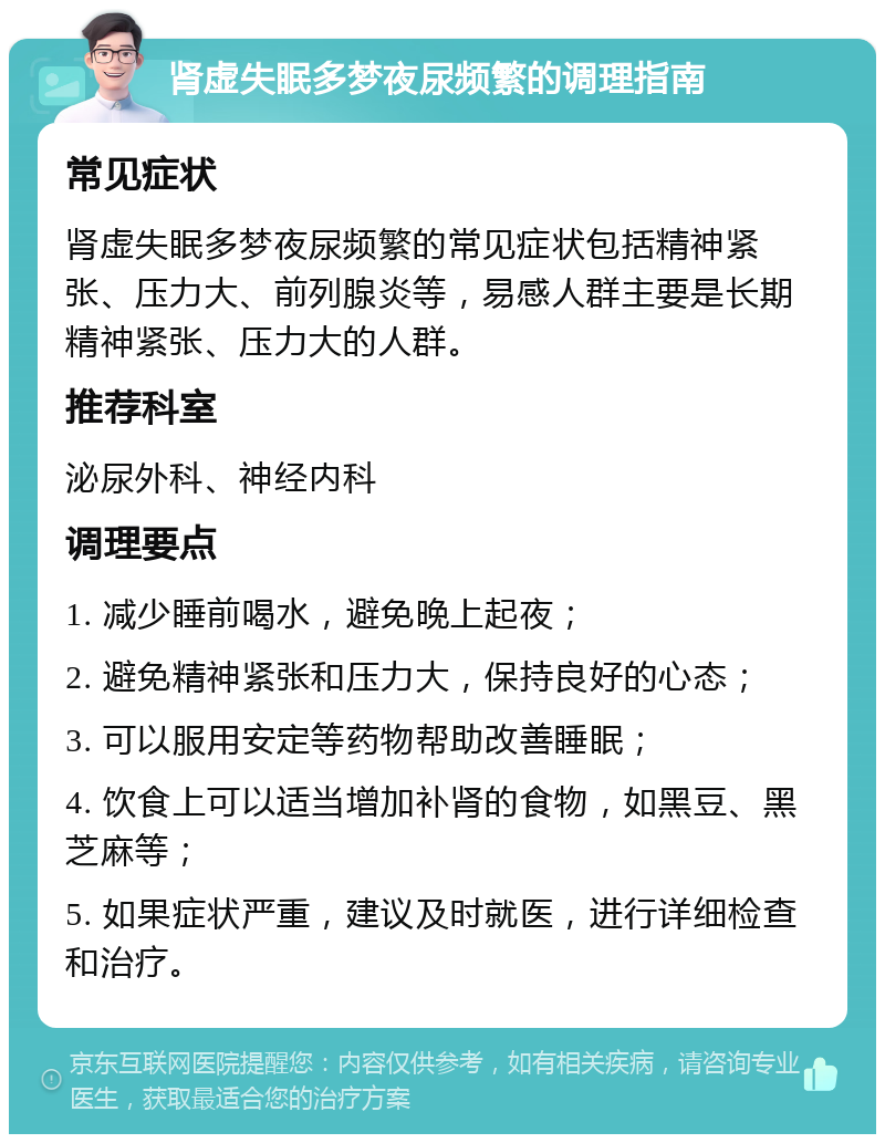 肾虚失眠多梦夜尿频繁的调理指南 常见症状 肾虚失眠多梦夜尿频繁的常见症状包括精神紧张、压力大、前列腺炎等，易感人群主要是长期精神紧张、压力大的人群。 推荐科室 泌尿外科、神经内科 调理要点 1. 减少睡前喝水，避免晚上起夜； 2. 避免精神紧张和压力大，保持良好的心态； 3. 可以服用安定等药物帮助改善睡眠； 4. 饮食上可以适当增加补肾的食物，如黑豆、黑芝麻等； 5. 如果症状严重，建议及时就医，进行详细检查和治疗。