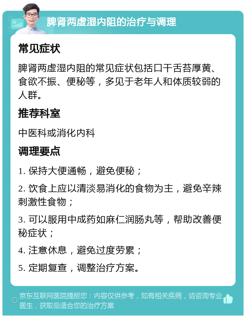 脾肾两虚湿内阻的治疗与调理 常见症状 脾肾两虚湿内阻的常见症状包括口干舌苔厚黄、食欲不振、便秘等，多见于老年人和体质较弱的人群。 推荐科室 中医科或消化内科 调理要点 1. 保持大便通畅，避免便秘； 2. 饮食上应以清淡易消化的食物为主，避免辛辣刺激性食物； 3. 可以服用中成药如麻仁润肠丸等，帮助改善便秘症状； 4. 注意休息，避免过度劳累； 5. 定期复查，调整治疗方案。